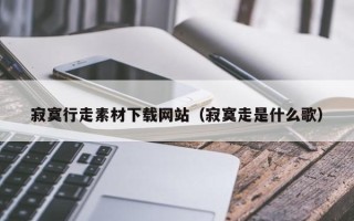 吉安寂寞行走素材下载网站（寂寞走是什么歌）