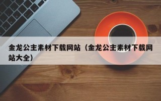 吉安金龙公主素材下载网站（金龙公主素材下载网站大全）