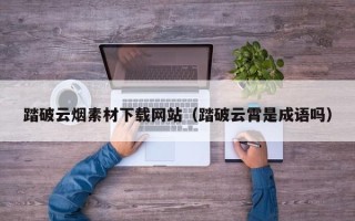 吉安踏破云烟素材下载网站（踏破云霄是成语吗）