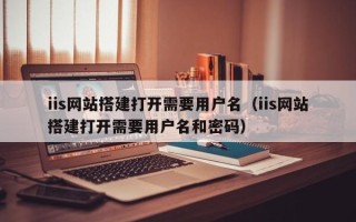 吉安iis网站搭建打开需要用户名（iis网站搭建打开需要用户名和密码）