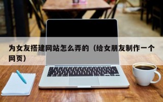 吉安为女友搭建网站怎么弄的（给女朋友制作一个网页）