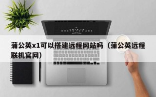 吉安蒲公英x1可以搭建远程网站吗（蒲公英远程联机官网）